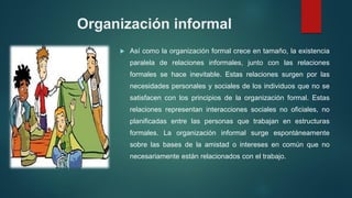 Organización informal
 Así como la organización formal crece en tamaño, la existencia
paralela de relaciones informales, junto con las relaciones
formales se hace inevitable. Estas relaciones surgen por las
necesidades personales y sociales de los individuos que no se
satisfacen con los principios de la organización formal. Estas
relaciones representan interacciones sociales no oficiales, no
planificadas entre las personas que trabajan en estructuras
formales. La organización informal surge espontáneamente
sobre las bases de la amistad o intereses en común que no
necesariamente están relacionados con el trabajo.
 