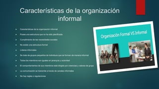 Características de la organización
informal
 Características de la organización informal
 Posee una estructura que no ha sido planificada
 Cumplimiento de las necesidades sociales
 No existe una estructura formal
 Líderes informales
 Se trata de grupos pequeños de individuos que se forman de manera informal
 Todos los miembros son iguales en jerarquía y autoridad
 El comportamientos de sus miembros está dirigido por creencias y valores de grupo
 La comunicación se transmite a través de canales informales
 No hay reglas o regulaciones
 