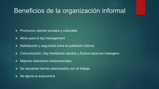 Beneficios de la organización informal
 Promueve valores sociales y culturales
 Alivio para el top management
 Satisfacción y seguridad entre la población interna
 Comunicación. Hay feedbacks rápidos y fluidos hacia los managers
 Mejores relaciones interpersonales
 Se resuelven temas relacionados con el trabajo
 Se ejerce el autocontrol
 