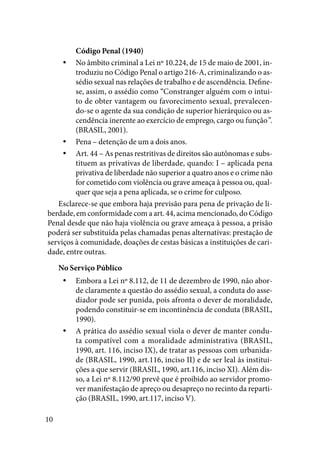 10
Código Penal (1940)
No âmbito criminal a Lei nº 10.224, de 15 de maio de 2001, in-yy
troduziu no Código Penal o artigo 216-A, criminalizando o as-
sédio sexual nas relações de trabalho e de ascendência. Define-
se, assim, o assédio como “Constranger alguém com o intui-
to de obter vantagem ou favorecimento sexual, prevalecen-
do-se o agente da sua condição de superior hierárquico ou as-
cendência inerente ao exercício de emprego, cargo ou função”.
(BRASIL, 2001).
Pena – detenção de um a dois anos.yy
Art. 44 – As penas restritivas de direitos são autônomas e subs-yy
tituem as privativas de liberdade, quando: I – aplicada pena
privativa de liberdade não superior a quatro anos e o crime não
for cometido com violência ou grave ameaça à pessoa ou, qual-
quer que seja a pena aplicada, se o crime for culposo.
Esclarece-se que embora haja previsão para pena de privação de li-
berdade, em conformidade com a art. 44, acima mencionado, do Código
Penal desde que não haja violência ou grave ameaça à pessoa, a prisão
poderá ser substituída pelas chamadas penas alternativas: prestação de
serviços à comunidade, doações de cestas básicas a instituições de cari-
dade, entre outras.
No Serviço Público
Embora a Lei nº 8.112, de 11 de dezembro de 1990, não abor-yy
de claramente a questão do assédio sexual, a conduta do asse-
diador pode ser punida, pois afronta o dever de moralidade,
podendo constituir-se em incontinência de conduta (BRASIL,
1990).
A prática do assédio sexual viola o dever de manter condu-yy
ta compatível com a moralidade administrativa (BRASIL,
1990, art. 116, inciso IX), de tratar as pessoas com urbanida-
de (BRASIL, 1990, art.116, inciso II) e de ser leal às institui-
ções a que servir (BRASIL, 1990, art.116, inciso XI). Além dis-
so, a Lei nº 8.112/90 prevê que é proibido ao servidor promo-
ver manifestação de apreço ou desapreço no recinto da reparti-
ção (BRASIL, 1990, art.117, inciso V).
 