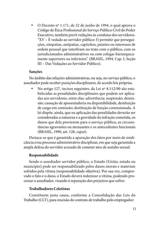 11
O Decreto nº 1.171, de 22 de junho de 1994, o qual aprova oyy
Código de Ética Profissional do Serviço Público Civil do Poder
Executivo, também prevê vedações às condutas dos servidores.
“XV – É vedado ao servidor público: f) permitir que persegui-
ções, simpatias, antipatias, caprichos, paixões ou interesses de
ordem pessoal que interfiram no trato com o público, com os
jurisdicionados administrativos ou com colegas hierarquica-
mente superiores ou inferiores”. (BRASIL, 1994. Cap. I, Seção
III – Das Vedações ao Servidor Público).
Sanções
No âmbito das relações administrativas, ou seja, no serviço público, o
assediador pode receber punições disciplinares, de acordo leis próprias.
No artigo 127, incisos seguintes, da Lei nº 8.112/90 são esta-yy
belecidas as penalidades disciplinares que podem ser aplica-
das aos servidores, entre elas: advertência; suspensão; demis-
são; cassação de aposentadoria ou disponibilidade, destituição
de cargo em comissão; destituição de função comissionada. A
lei dispõe, ainda, que na aplicação das penalidades deverão ser
consideradas a natureza e a gravidade da infração cometida, os
danos que dela provierem para o serviço público, as circuns-
tâncias agravantes ou atenuantes e os antecedentes funcionais
(BRASIL, 1990, art. 128, caput).
Destaca-se que é garantida a apuração dos fatos por meio de sindi-
cância e/ou processo administrativo disciplinar, em que seja garantida a
ampla defesa do servidor acusado de cometer atos de assédio sexual.
Responsabilidade
Sendo o assediador servidor público, o Estado (União, estado ou
município) pode ser responsabilizado pelos danos morais e materiais
sofridos pela vítima (responsabilidade objetiva). Por sua vez, compro-
vado o fato e o dano, o Estado deverá indenizar a vítima, podendo pro-
cessar o assediador, visando à reparação dos prejuízos que sofrer.
Trabalhadores Celetistas
Constituem justa causa, conforme a Consolidação das Leis do
Trabalho (CLT), para rescisão do contrato de trabalho pelo empregador:
 
