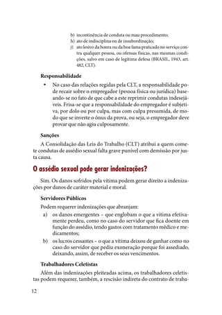 12
b) 	incontinência de conduta ou mau procedimento;
h) 	ato de indisciplina ou de insubordinação;
j) 	 ato lesivo da honra ou da boa fama praticado no serviço con-
tra qualquer pessoa, ou ofensas físicas, nas mesmas condi-
ções, salvo em caso de legítima defesa (BRASIL, 1943, art.
482, CLT).
Responsabilidade
No caso das relações regidas pela CLT, a responsabilidade po-yy
de recair sobre o empregador (pessoa física ou jurídica) base-
ando-se no fato de que cabe a este reprimir condutas indesejá-
veis. Frisa-se que a responsabilidade do empregador é subjeti-
va, por dolo ou por culpa, mas com culpa presumida, de mo-
do que se inverte o ônus da prova, ou seja, o empregador deve
provar que não agiu culposamente.
Sanções
A Consolidação das Leis do Trabalho (CLT) atribui a quem come-
te condutas de assédio sexual falta grave punível com demissão por jus-
ta causa.
O assédio sexual pode gerar indenizações?
Sim. Os danos sofridos pela vítima podem gerar direito a indeniza-
ções por danos de caráter material e moral.
Servidores Públicos
Podem requerer indenizações que abranjam:
os danos emergentes – que englobam o que a vítima efetiva-a)	
mente perdeu, como no caso do servidor que fica doente em
função do assédio, tendo gastos com tratamento médico e me-
dicamentos;
os lucros cessantes – o que a vítima deixou de ganhar como nob)	
caso do servidor que pediu exoneração porque foi assediado,
deixando, assim, de receber os seus vencimentos.
Trabalhadores Celetistas
Além das indenizações pleiteadas acima, os trabalhadores celetis-
tas podem requerer, também, a rescisão indireta do contrato de traba-
 