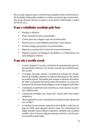 13
lho, ou seja, requerer que o contrato seja rompido como se ele tivesse si-
do demitido, pleiteando também as verbas rescisórias que seriam devi-
das nessa situação (dentre as quais, o aviso prévio indenizado, a multa
do FGTS, etc.).
O que o trabalhador assediado pode fazer
Romper o silêncio;yy
Dizer claramenteyy não ao assediador;
Contar para aos colegas o que está acontecendo;yy
Reunir provas, como bilhetes, presentes, entre outros;yy
Arrolar colegas que possam ser testemunhas;yy
Reportar o acontecido ao setor de recursos humanos;yy
Registrar queixa na Delegacia da Mulher e, na falta dessa, emyy
uma delegacia comum.
O que não é assédio sexual
A mera “paquera”, ou seja, a tentativa de aproximação para re-yy
lacionamento amoroso, ou mesmo sexual, não constitui assé-
dio sexual;
A simples intenção sexual, o instituto de sedução do compa-yy
nheiro de trabalho, superior ou inferior hierárquico, não consti-
tui assédio sexual. Necessária será sempre a intenção de traficar,
de valer-se do posto funcional como um atrativo, ou como ins-
trumento de extorsão de privilégios, ou de vantagens indevidas;
A proposta sexual feita sem insistência e sem ameaça ou pres-yy
são, também não;
A proposta recebida com “hoje não”, “quem sabe mais tarde”,yy
tampouco;
Meros galanteios com comentários normais do tipo “gostei doyy
seu vestido”;
A conduta inconveniente numa festa de trabalho, onde um co-yy
lega ou chefe, após algumas doses a mais, faz comentários de
duplo sentido e lança olhares sedutores, também não constitui
assédio, salvo se houver alguma ameaça concreta, e ela for pos-
ta em prática mais tarde;
 