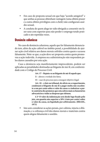 14
Em caso de proposta sexual em que haja “acordo amigável” eyy
que ambas as pessoas obtenham vantagem (uma obtém prazer
e a outra obtém privilégios com o chefe) não configuram assé-
dio sexual;
A conduta de quem alega ter sido obrigada a consentir em fa-yy
zer sexo com superior para não perder o emprego tendo prati-
cado o ato repetidas vezes.
Denúncia caluniosa
No caso de denúncia caluniosa, aquele que for falsamente denuncia-
do tem, além da ação cabível no âmbito penal, a possibilidade de ajui-
zar ação cível relativa aos danos morais sofridos contra quem o acusou
falsamente. Note-se que, a ação deve ser proposta contra quem promo-
veu a ação indevida. A empresa ou a administração não respondem pe-
los danos causados por esta ação.
Caso a denúncia seja manifestamente improcedente, podem ser
aplicadas as penalidades destinadas ao litigante de má-fé, em conformi-
dade com o Código de Processo Civil.
Art. 17 – Reputa-se ao litigante de má-fé aquele que:
II – alterar a verdade dos fatos;
III – usar do processo para conseguir objetivo ilegal.
Art. 18 – o Juiz ou tribunal, de ofício ou a requerimento,
condenará o litigante de má-fé a pagar multa não exceden-
te a um por cento sobre o valor da causa e a indenizar a par-
te contrária dos prejuízos que esta sofreu mais os honorários
advocatícios e todas as despesas que efetuou.
§ 2º O valor da indenização será desde logo fixado pelo
juiz, em quantia não superior a 20% (vinte por cento) sobre
o valor da causa, ou liquidado por arbitramento. (BRASIL,
1973)
Isto sem considerar as ações penais, por calúnia, injuria e difa-yy
mação, e a cobrança civil dos danos morais e materiais contra
quem alegou falsamente o assédio.
 