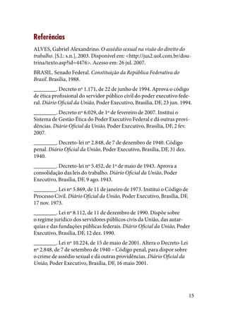 15
Referências
ALVES, Gabriel Alexandrino. O assédio sexual na visão do direito do
trabalho. [S.l.: s.n.], 2003. Disponível em: <http://jus2.uol.com.br/dou-
trina/texto.asp?id=4476>. Acesso em: 26 jul. 2007.
BRASIL. Senado Federal. Constituição da República Federativa do
Brasil. Brasília, 1988.
________. Decreto nº 1.171, de 22 de junho de 1994. Aprova o código
de ética profissional do servidor público civil do poder executivo fede-
ral. Diário Oficial da União, Poder Executivo, Brasília, DF, 23 jun. 1994.
________. Decreto nº 6.029, de 1º de fevereiro de 2007. Institui o
Sistema de Gestão Ética do Poder Executivo Federal e dá outras provi-
dências. Diário Oficial da União, Poder Executivo, Brasília, DF, 2 fev.
2007.
________. Decreto-lei nº 2.848, de 7 de dezembro de 1940. Código
penal. Diário Oficial da União, Poder Executivo, Brasília, DF, 31 dez.
1940.
________. Decreto-lei nº 5.452, de 1º de maio de 1943. Aprova a
consolidação das leis do trabalho. Diário Oficial da União, Poder
Executivo, Brasília, DF, 9 ago. 1943.
________. Lei nº 5.869, de 11 de janeiro de 1973. Institui o Código de
Processo Civil. Diário Oficial da União, Poder Executivo, Brasília, DF,
17 nov. 1973.
________. Lei nº 8.112, de 11 de dezembro de 1990. Dispõe sobre
o regime jurídico dos servidores públicos civis da União, das autar-
quias e das fundações públicas federais. Diário Oficial da União, Poder
Executivo, Brasília, DF, 12 dez. 1990.
________. Lei nº 10.224, de 15 de maio de 2001. Altera o Decreto-Lei
nº 2.848, de 7 de setembro de 1940 – Código penal, para dispor sobre
o crime de assédio sexual e dá outras providências. Diário Oficial da
União, Poder Executivo, Brasília, DF, 16 maio 2001.
 