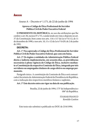 17
Anexos
Anexo A – Decreto nº 1.171, de 22 de junho de 1994
Aprova o Código de Ética Profissional do Servidor
Público Civil do Poder Executivo Federal
O PRESIDENTE DA REPÚBLICA, no uso das atribuições que lhe
confere o art. 84, incisos IV e VI, e ainda tendo em vista o disposto no art.
37 da Constituição, bem como nos arts. 116 e 117 da Lei n° 8.112, de 11
de dezembro de 1990, e nos arts. 10, 11 e 12 da Lei n° 8.429, de 2 de junho
de 1992,
DECRETA:
Art. 1° Fica aprovado o Código de Ética Profissional do Servidor
Público Civil do Poder Executivo Federal, que com este baixa.
Art. 2° Os órgãos e entidades da Administração Pública Federal
direta e indireta implementarão, em sessenta dias, as providências
necessárias à plena vigência do Código de Ética, inclusive median-
te a Constituição da respectiva Comissão de Ética, integrada por três
servidores ou empregados titulares de cargo efetivo ou emprego per-
manente.
Parágrafo único. A constituição da Comissão de Ética será comuni-
cada à Secretaria da Administração Federal da Presidência da República,
com a indicação dos respectivos membros titulares e suplentes.
Art. 3° Este decreto entra em vigor na data de sua publicação.
Brasília, 22 de junho de 1994, 173° da Independência e
106° da República.
ITAMAR FRANCO
Romildo Canhim
Este texto não substitui o publicado no DOU de 23/6/1994.
 