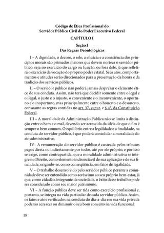 18
Código de Ética Profissional do
Servidor Público Civil do Poder Executivo Federal
CAPÍTULO I
Seção I
Das Regras Deontológicas
I – A dignidade, o decoro, o zelo, a eficácia e a consciência dos prin-
cípios morais são primados maiores que devem nortear o servidor pú-
blico, seja no exercício do cargo ou função, ou fora dele, já que refleti-
rá o exercício da vocação do próprio poder estatal. Seus atos, comporta-
mentos e atitudes serão direcionados para a preservação da honra e da
tradição dos serviços públicos.
II – O servidor público não poderá jamais desprezar o elemento éti-
co de sua conduta. Assim, não terá que decidir somente entre o legal e
o ilegal, o justo e o injusto, o conveniente e o inconveniente, o oportu-
no e o inoportuno, mas principalmente entre o honesto e o desonesto,
consoante as regras contidas no art. 37, caput, e § 4°, da Constituição
Federal.
III – A moralidade da Administração Pública não se limita à distin-
ção entre o bem e o mal, devendo ser acrescida da idéia de que o fim é
sempre o bem comum. O equilíbrio entre a legalidade e a finalidade, na
conduta do servidor público, é que poderá consolidar a moralidade do
ato administrativo.
IV– A remuneração do servidor público é custeada pelos tributos
pagos direta ou indiretamente por todos, até por ele próprio, e por isso
se exige, como contrapartida, que a moralidade administrativa se inte-
gre no Direito, como elemento indissociável de sua aplicação e de sua fi-
nalidade, erigindo-se, como conseqüência, em fator de legalidade.
V – O trabalho desenvolvido pelo servidor público perante a comu-
nidade deve ser entendido como acréscimo ao seu próprio bem-estar, já
que, como cidadão, integrante da sociedade, o êxito desse trabalho pode
ser considerado como seu maior patrimônio.
VI – A função pública deve ser tida como exercício profissional e,
portanto, se integra na vida particular de cada servidor público. Assim,
os fatos e atos verificados na conduta do dia-a-dia em sua vida privada
poderão acrescer ou diminuir o seu bom conceito na vida funcional.
 