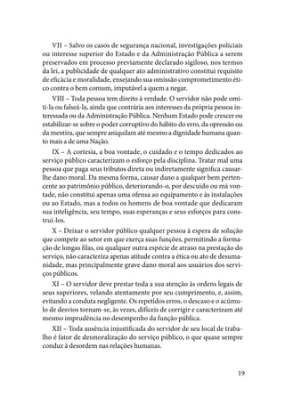 19
VII – Salvo os casos de segurança nacional, investigações policiais
ou interesse superior do Estado e da Administração Pública a serem
preservados em processo previamente declarado sigiloso, nos termos
da lei, a publicidade de qualquer ato administrativo constitui requisito
de eficácia e moralidade, ensejando sua omissão comprometimento éti-
co contra o bem comum, imputável a quem a negar.
VIII – Toda pessoa tem direito à verdade. O servidor não pode omi-
ti-la ou falseá-la, ainda que contrária aos interesses da própria pessoa in-
teressada ou da Administração Pública. Nenhum Estado pode crescer ou
estabilizar-se sobre o poder corruptivo do hábito do erro, da opressão ou
da mentira, que sempre aniquilam até mesmo a dignidade humana quan-
to mais a de uma Nação.
IX – A cortesia, a boa vontade, o cuidado e o tempo dedicados ao
serviço público caracterizam o esforço pela disciplina. Tratar mal uma
pessoa que paga seus tributos direta ou indiretamente significa causar-
lhe dano moral. Da mesma forma, causar dano a qualquer bem perten-
cente ao patrimônio público, deteriorando-o, por descuido ou má von-
tade, não constitui apenas uma ofensa ao equipamento e às instalações
ou ao Estado, mas a todos os homens de boa vontade que dedicaram
sua inteligência, seu tempo, suas esperanças e seus esforços para cons-
truí-los.
X – Deixar o servidor público qualquer pessoa à espera de solução
que compete ao setor em que exerça suas funções, permitindo a forma-
ção de longas filas, ou qualquer outra espécie de atraso na prestação do
serviço, não caracteriza apenas atitude contra a ética ou ato de desuma-
nidade, mas principalmente grave dano moral aos usuários dos servi-
ços públicos.
XI – O servidor deve prestar toda a sua atenção às ordens legais de
seus superiores, velando atentamente por seu cumprimento, e, assim,
evitando a conduta negligente. Os repetidos erros, o descaso e o acúmu-
lo de desvios tornam-se, às vezes, difíceis de corrigir e caracterizam até
mesmo imprudência no desempenho da função pública.
XII – Toda ausência injustificada do servidor de seu local de traba-
lho é fator de desmoralização do serviço público, o que quase sempre
conduz à desordem nas relações humanas.
 