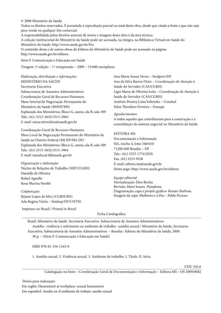 © 2008 Ministério da Saúde.
Todos os direitos reservados. É permitida a reprodução parcial ou total desta obra, desde que citada a fonte e que não seja
para venda ou qualquer fim comercial.
A responsabilidade pelos direitos autorais de textos e imagens desta obra é da área técnica.
A coleção institucional do Ministério da Saúde pode ser acessada, na íntegra, na Biblioteca Virtual em Saúde do
Ministério da Saúde: http://www.saude.gov.br/bvs
O conteúdo desta e de outras obras da Editora do Ministério da Saúde pode ser acessado na página:
http://www.saude.gov.br/editora
Série F. Comunicação e Educação em Saúde
Tiragem: 1ª edição – 1ª reimpressão – 2009 – 19.600 exemplares
Elaboração, distribuição e informações:
MINISTÉRIO DA SAÚDE
Secretaria-Executiva
Subsecretaria de Assuntos Administrativos
Coordenação-Geral de Recursos Humanos
Mesa Setorial de Negociação Permanente do
Ministério da Saúde (MSNP/MS)
Esplanada dos Ministérios, Bloco G, anexo, ala B, sala 309
Tels.: (61) 3315-3632/3315-3964
E-mail: mesa.setorialms@saude.gov.br
Coordenação-Geral de Recursos Humanos
Mesa Local de Negociação Permanente do Ministério da
Saúde no Distrito Federal (MLNP/MS-DF)
Esplanada dos Ministérios, Bloco G, anexo, ala B, sala 309
Tels.: (61) 3315-3632/3315-3964
E-mail: mesalocal.df@saude.gov.br
Organização e elaboração:
Núcleo de Relações de Trabalho (NRT/CGRH)
Danielle de Oliveira
Rafael Agnello
Rosa Marina Neofiti
Colaboração:
Rejane Lopes da Silva (CGRH/MS)
Ada Regina Vieira – Sindsep/DF/CNTSS
Ana Maria Souza Neves – Sindprev/DF
Ana da Silva Barros Diniz – Coordenação de Atenção à
Saúde do Servidor (CAS/CGRH)
Lígia Maria de Oliveira Leite – Coordenação de Atenção à
Saúde do Servidor (CAS/CGRH)
Antônio Pereira Lima Sobrinho – Condsef
Edna Theodoro Ferreira – Fenasps
Agradecimentos:
A todos aqueles que contribuíram para a construção e a
consolidação do sistema negocial no Ministério da Saúde.
EDITORA MS
Documentação e Informação
SIA, trecho 4, lotes 540/610
71200-040 Brasília – DF
Tels.: (61) 3233-1774/2020
Fax: (61) 3233-9558
E-mail: editora.ms@saude.gov.br
Home page: http://www.saude.gov.br/editora
Equipe editorial:
Normalização: Elen Rocha
Revisão: Mara Soares Pamplona
Diagramação, capa e projeto gráfico: Renato Barbosa
Imagem da capa: Mulheres e a Paz – Pablo Picasso
Impresso no Brasil / Printed in Brazil
Ficha Catalográfica
Brasil. Ministério da Saúde. Secretaria-Executiva. Subsecretaria de Assuntos Administrativos.
Assédio : violência e sofrimento no ambiente de trabalho : assédio sexual / Ministério da Saúde, Secretaria-
Executiva, Subsecretaria de Assuntos Administrativos. – Brasília : Editora do Ministério da Saúde, 2009.
36 p. – (Série F. Comunicação e Educação em Saúde)
ISBN 978-85-334-1543-0
1. Assédio sexual. 2. Violência sexual. 3. Ambiente de trabalho. I. Título. II. Série.
CDU 343.6
Catalogação na fonte – Coordenação-Geral de Documentação e Informação – Editora MS – OS 2009/0682
Títulos para indexação:
Em inglês: Harassment at workplace: sexual harassment
Em espanhol: Asedio en el ambiente de trabajo: asedio sexual
 