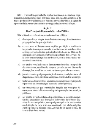 20
XIII – O servidor que trabalha em harmonia com a estrutura orga-
nizacional, respeitando seus colegas e cada concidadão, colabora e de
todos pode receber colaboração, pois sua atividade pública é a grande
oportunidade para o crescimento e o engrandecimento da Nação.
Seção II
Dos Principais Deveres do Servidor Público
XIV – São deveres fundamentais do servidor público:
desempenhar, a tempo, as atribuições do cargo, função ou em-a)	
prego público de que seja titular;
exercer suas atribuições com rapidez, perfeição e rendimen-b)	
to, pondo fim ou procurando prioritariamente resolver situ-
ações procrastinatórias, principalmente diante de filas ou de
qualquer outra espécie de atraso na prestação dos serviços pe-
lo setor em que exerça suas atribuições, com o fim de evitar da-
no moral ao usuário;
ser probo, reto, leal e justo, demonstrando toda a integridadec)	
do seu caráter, escolhendo sempre, quando estiver diante de
duas opções, a melhor e a mais vantajosa para o bem comum;
jamais retardar qualquer prestação de contas, condição essenciald)	
da gestão dos bens, direitos e serviços da coletividade a seu cargo;
tratar cuidadosamente os usuários dos serviços aperfeiçoandoe)	
o processo de comunicação e contato com o público;
ter consciência de que seu trabalho é regido por princípios éti-f)	
cos que se materializam na adequada prestação dos serviços
públicos;
ser cortês, ter urbanidade, disponibilidade e atenção, respei-g)	
tando a capacidade e as limitações individuais de todos os usu-
ários do serviço público, sem qualquer espécie de preconceito
ou distinção de raça, sexo, nacionalidade, cor, idade, religião,
cunho político e posição social, abstendo-se, dessa forma, de
causar-lhes dano moral;
 