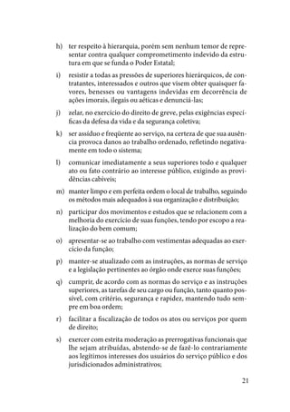 21
ter respeito à hierarquia, porém sem nenhum temor de repre-h)	
sentar contra qualquer comprometimento indevido da estru-
tura em que se funda o Poder Estatal;
resistir a todas as pressões de superiores hierárquicos, de con-i)	
tratantes, interessados e outros que visem obter quaisquer fa-
vores, benesses ou vantagens indevidas em decorrência de
ações imorais, ilegais ou aéticas e denunciá-las;
zelar, no exercício do direito de greve, pelas exigências especí-j)	
ficas da defesa da vida e da segurança coletiva;
ser assíduo e freqüente ao serviço, na certeza de que sua ausên-k)	
cia provoca danos ao trabalho ordenado, refletindo negativa-
mente em todo o sistema;
comunicar imediatamente a seus superiores todo e qualquerl)	
ato ou fato contrário ao interesse público, exigindo as provi-
dências cabíveis;
manter limpo e em perfeita ordem o local de trabalho, seguindom)	
os métodos mais adequados à sua organização e distribuição;
participar dos movimentos e estudos que se relacionem com an)	
melhoria do exercício de suas funções, tendo por escopo a rea-
lização do bem comum;
apresentar-se ao trabalho com vestimentas adequadas ao exer-o)	
cício da função;
manter-se atualizado com as instruções, as normas de serviçop)	
e a legislação pertinentes ao órgão onde exerce suas funções;
cumprir, de acordo com as normas do serviço e as instruçõesq)	
superiores, as tarefas de seu cargo ou função, tanto quanto pos-
sível, com critério, segurança e rapidez, mantendo tudo sem-
pre em boa ordem;
facilitar a fiscalização de todos os atos ou serviços por quemr)	
de direito;
exercer com estrita moderação as prerrogativas funcionais ques)	
lhe sejam atribuídas, abstendo-se de fazê-lo contrariamente
aos legítimos interesses dos usuários do serviço público e dos
jurisdicionados administrativos;
 