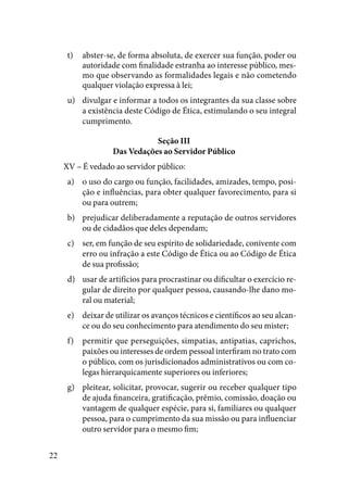 22
abster-se, de forma absoluta, de exercer sua função, poder out)	
autoridade com finalidade estranha ao interesse público, mes-
mo que observando as formalidades legais e não cometendo
qualquer violação expressa à lei;
divulgar e informar a todos os integrantes da sua classe sobreu)	
a existência deste Código de Ética, estimulando o seu integral
cumprimento.
Seção III
Das Vedações ao Servidor Público
XV – É vedado ao servidor público:
o uso do cargo ou função, facilidades, amizades, tempo, posi-a)	
ção e influências, para obter qualquer favorecimento, para si
ou para outrem;
prejudicar deliberadamente a reputação de outros servidoresb)	
ou de cidadãos que deles dependam;
ser, em função de seu espírito de solidariedade, conivente comc)	
erro ou infração a este Código de Ética ou ao Código de Ética
de sua profissão;
usar de artifícios para procrastinar ou dificultar o exercício re-d)	
gular de direito por qualquer pessoa, causando-lhe dano mo-
ral ou material;
deixar de utilizar os avanços técnicos e científicos ao seu alcan-e)	
ce ou do seu conhecimento para atendimento do seu mister;
permitir que perseguições, simpatias, antipatias, caprichos,f)	
paixões ou interesses de ordem pessoal interfiram no trato com
o público, com os jurisdicionados administrativos ou com co-
legas hierarquicamente superiores ou inferiores;
pleitear, solicitar, provocar, sugerir ou receber qualquer tipog)	
de ajuda financeira, gratificação, prêmio, comissão, doação ou
vantagem de qualquer espécie, para si, familiares ou qualquer
pessoa, para o cumprimento da sua missão ou para influenciar
outro servidor para o mesmo fim;
 
