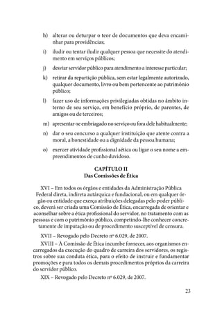 23
alterar ou deturpar o teor de documentos que deva encami-h)	
nhar para providências;
iludir ou tentar iludir qualquer pessoa que necessite do atendi-i)	
mento em serviços públicos;
desviar servidor público para atendimento a interesse particular;j)	
retirar da repartição pública, sem estar legalmente autorizado,k)	
qualquer documento, livro ou bem pertencente ao patrimônio
público;
fazer uso de informações privilegiadas obtidas no âmbito in-l)	
terno de seu serviço, em benefício próprio, de parentes, de
amigos ou de terceiros;
apresentar-se embriagado no serviço ou fora dele habitualmente;m)	
dar o seu concurso a qualquer instituição que atente contra an)	
moral, a honestidade ou a dignidade da pessoa humana;
exercer atividade profissional aética ou ligar o seu nome a em-o)	
preendimentos de cunho duvidoso.
CAPÍTULO II
Das Comissões de Ética
XVI – Em todos os órgãos e entidades da Administração Pública
Federal direta, indireta autárquica e fundacional, ou em qualquer ór-
gão ou entidade que exerça atribuições delegadas pelo poder públi-
co, deverá ser criada uma Comissão de Ética, encarregada de orientar e
aconselhar sobre a ética profissional do servidor, no tratamento com as
pessoas e com o patrimônio público, competindo-lhe conhecer concre-
tamente de imputação ou de procedimento susceptível de censura.
XVII – Revogado pelo Decreto nº 6.029, de 2007.
XVIII – À Comissão de Ética incumbe fornecer, aos organismos en-
carregados da execução do quadro de carreira dos servidores, os regis-
tros sobre sua conduta ética, para o efeito de instruir e fundamentar
promoções e para todos os demais procedimentos próprios da carreira
do servidor público.
XIX – Revogado pelo Decreto nº 6.029, de 2007.
 