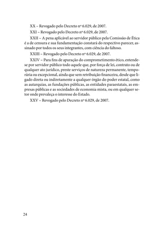 24
XX – Revogado pelo Decreto nº 6.029, de 2007.
XXI – Revogado pelo Decreto nº 6.029, de 2007.
XXII – A pena aplicável ao servidor público pela Comissão de Ética
é a de censura e sua fundamentação constará do respectivo parecer, as-
sinado por todos os seus integrantes, com ciência do faltoso.
XXIII – Revogado pelo Decreto nº 6.029, de 2007.
XXIV – Para fins de apuração do comprometimento ético, entende-
se por servidor público todo aquele que, por força de lei, contrato ou de
qualquer ato jurídico, preste serviços de natureza permanente, tempo-
rária ou excepcional, ainda que sem retribuição financeira, desde que li-
gado direta ou indiretamente a qualquer órgão do poder estatal, como
as autarquias, as fundações públicas, as entidades paraestatais, as em-
presas públicas e as sociedades de economia mista, ou em qualquer se-
tor onde prevaleça o interesse do Estado.
XXV – Revogado pelo Decreto nº 6.029, de 2007.
 