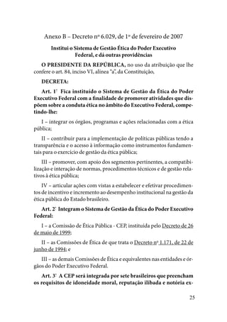 25
Anexo B – Decreto nº 6.029, de 1º de fevereiro de 2007
Institui o Sistema de Gestão Ética do Poder Executivo
Federal, e dá outras providências
O PRESIDENTE DA REPÚBLICA, no uso da atribuição que lhe
confere o art. 84, inciso VI, alínea “a”, da Constituição,
DECRETA: 
Art. 1º
  Fica instituído o Sistema de Gestão da Ética do Poder
Executivo Federal com a finalidade de promover atividades que dis-
põem sobre a conduta ética no âmbito do Executivo Federal, compe-
tindo-lhe: 
I – integrar os órgãos, programas e ações relacionadas com a ética
pública;
II – contribuir para a implementação de políticas públicas tendo a
transparência e o acesso à informação como instrumentos fundamen-
tais para o exercício de gestão da ética pública;
III – promover, com apoio dos segmentos pertinentes, a compatibi-
lização e interação de normas, procedimentos técnicos e de gestão rela-
tivos à ética pública;
IV – articular ações com vistas a estabelecer e efetivar procedimen-
tos de incentivo e incremento ao desempenho institucional na gestão da
ética pública do Estado brasileiro. 
Art. 2º
 Integram o Sistema de Gestão da Ética do Poder Executivo
Federal:
I – a Comissão de Ética Pública - CEP, instituída pelo Decreto de 26
de maio de 1999;
II – as Comissões de Ética de que trata o Decreto no
1.171, de 22 de
junho de 1994; e
III – as demais Comissões de Ética e equivalentes nas entidades e ór-
gãos do Poder Executivo Federal. 
Art. 3º
  A CEP será integrada por sete brasileiros que preencham
os requisitos de idoneidade moral, reputação ilibada e notória ex-
 