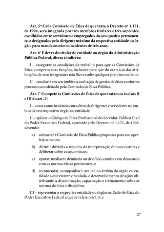 27
Art. 5º Cada Comissão de Ética de que trata o Decreto nº 1.171,
de 1994, será integrada por três membros titulares e três suplentes,
escolhidos entre servidores e empregados do seu quadro permanen-
te, e designados pelo dirigente máximo da respectiva entidade ou ór-
gão, para mandatos não coincidentes de três anos. 
Art. 6º
É dever do titular de entidade ou órgão da Administração
Pública Federal, direta e indireta:
I – assegurar as condições de trabalho para que as Comissões de
Ética cumpram suas funções, inclusive para que do exercício das atri-
buições de seus integrantes não lhes resulte qualquer prejuízo ou dano; 
II – conduzir em seu âmbito a avaliação da gestão da ética conforme
processo coordenado pela Comissão de Ética Pública. 
Art. 7º
Compete às Comissões de Ética de que tratam os incisos II
e III do art. 2º
:
I – atuar como instância consultiva de dirigentes e servidores no âm-
bito de seu respectivo órgão ou entidade;
II – aplicar o Código de Ética Profissional do Servidor Público Civil
do Poder Executivo Federal, aprovado pelo Decreto nº 1.171, de 1994,
devendo:
submeter à Comissão de Ética Pública propostas para seu aper-a)	
feiçoamento;
dirimir dúvidas a respeito da interpretação de suas normas eb)	
deliberar sobre casos omissos;
apurar, mediante denúncia ou de ofício, conduta em desacordoc)	
com as normas éticas pertinentes; e
recomendar, acompanhar e avaliar, no âmbito do órgão ou en-d)	
tidade a que estiver vinculada, o desenvolvimento de ações ob-
jetivando a disseminação, capacitação e treinamento sobre as
normas de ética e disciplina;
III – representar a respectiva entidade ou órgão na Rede de Ética do
Poder Executivo Federal a que se refere o art. 9º
; e
 