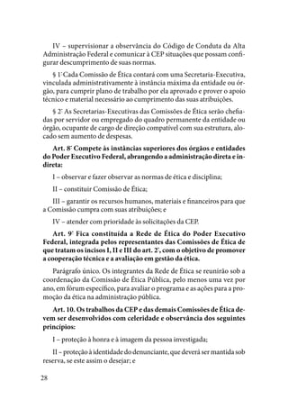 28
IV – supervisionar a observância do Código de Conduta da Alta
Administração Federal e comunicar à CEP situações que possam confi-
gurar descumprimento de suas normas. 
§ 1º
Cada Comissão de Ética contará com uma Secretaria-Executiva,
vinculada administrativamente à instância máxima da entidade ou ór-
gão, para cumprir plano de trabalho por ela aprovado e prover o apoio
técnico e material necessário ao cumprimento das suas atribuições. 
§ 2º
As Secretarias-Executivas das Comissões de Ética serão chefia-
das por servidor ou empregado do quadro permanente da entidade ou
órgão, ocupante de cargo de direção compatível com sua estrutura, alo-
cado sem aumento de despesas. 
Art. 8º
Compete às instâncias superiores dos órgãos e entidades
do Poder Executivo Federal, abrangendo a administração direta e in-
direta:
I – observar e fazer observar as normas de ética e disciplina;
II – constituir Comissão de Ética;
III – garantir os recursos humanos, materiais e financeiros para que
a Comissão cumpra com suas atribuições; e
IV – atender com prioridade às solicitações da CEP. 
Art. 9º
Fica constituída a Rede de Ética do Poder Executivo
Federal, integrada pelos representantes das Comissões de Ética de
que tratam os incisos I, II e III do art. 2º
, com o objetivo de promover
a cooperação técnica e a avaliação em gestão da ética. 
Parágrafo único. Os integrantes da Rede de Ética se reunirão sob a
coordenação da Comissão de Ética Pública, pelo menos uma vez por
ano, em fórum específico, para avaliar o programa e as ações para a pro-
moção da ética na administração pública. 
Art. 10. Os trabalhos da CEP e das demais Comissões de Ética de-
vem ser desenvolvidos com celeridade e observância dos seguintes
princípios:
I – proteção à honra e à imagem da pessoa investigada;
II – proteçãoàidentidadedodenunciante,quedeverásermantidasob
reserva, se este assim o desejar; e
 