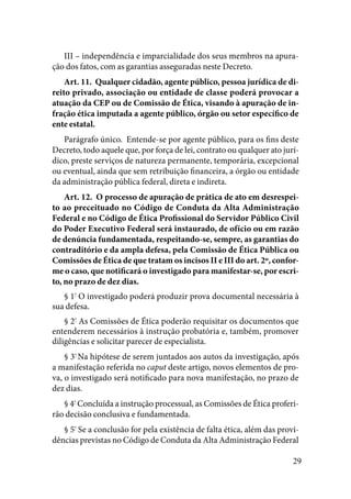 29
III – independência e imparcialidade dos seus membros na apura-
ção dos fatos, com as garantias asseguradas neste Decreto. 
Art. 11.  Qualquer cidadão, agente público, pessoa jurídica de di-
reito privado, associação ou entidade de classe poderá provocar a
atuação da CEP ou de Comissão de Ética, visando à apuração de in-
fração ética imputada a agente público, órgão ou setor específico de
ente estatal. 
Parágrafo único.  Entende-se por agente público, para os fins deste
Decreto, todo aquele que, por força de lei, contrato ou qualquer ato jurí-
dico, preste serviços de natureza permanente, temporária, excepcional
ou eventual, ainda que sem retribuição financeira, a órgão ou entidade
da administração pública federal, direta e indireta. 
Art. 12.  O processo de apuração de prática de ato em desrespei-
to ao preceituado no Código de Conduta da Alta Administração
Federal e no Código de Ética Profissional do Servidor Público Civil
do Poder Executivo Federal será instaurado, de ofício ou em razão
de denúncia fundamentada, respeitando-se, sempre, as garantias do
contraditório e da ampla defesa, pela Comissão de Ética Pública ou
Comissões de Ética de que tratam os incisos II e III do art. 2º, confor-
me o caso, que notificará o investigado para manifestar-se, por escri-
to, no prazo de dez dias. 
§ 1º
O investigado poderá produzir prova documental necessária à
sua defesa. 
§ 2º
As Comissões de Ética poderão requisitar os documentos que
entenderem necessários à instrução probatória e, também, promover
diligências e solicitar parecer de especialista. 
§ 3º
Na hipótese de serem juntados aos autos da investigação, após
a manifestação referida no caput deste artigo, novos elementos de pro-
va, o investigado será notificado para nova manifestação, no prazo de
dez dias. 
§ 4º
Concluída a instrução processual, as Comissões de Ética proferi-
rão decisão conclusiva e fundamentada. 
§ 5º
Se a conclusão for pela existência de falta ética, além das provi-
dências previstas no Código de Conduta da Alta Administração Federal
 