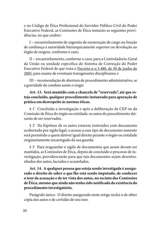 30
e no Código de Ética Profissional do Servidor Público Civil do Poder
Executivo Federal, as Comissões de Ética tomarão as seguintes provi-
dências, no que couber:
I – encaminhamento de sugestão de exoneração de cargo ou função
de confiança à autoridade hierarquicamente superior ou devolução ao
órgão de origem, conforme o caso;
II – encaminhamento, conforme o caso, para a Controladoria-Geral
da União ou unidade específica do Sistema de Correição do Poder
Executivo Federal de que trata o Decreto n o 5.480, de 30 de junho de
2005, para exame de eventuais transgressões disciplinares; e
III – recomendação de abertura de procedimento administrativo, se
a gravidade da conduta assim o exigir. 
Art. 13.  Será mantido com a chancela de “reservado”, até que es-
teja concluído, qualquer procedimento instaurado para apuração de
prática em desrespeito às normas éticas. 
§ 1º
  Concluída a investigação e após a deliberação da CEP ou da
Comissão de Ética do órgão ou entidade, os autos do procedimento dei-
xarão de ser reservados. 
§ 2º
  Na hipótese de os autos estarem instruídos com documento
acobertado por sigilo legal, o acesso a esse tipo de documento somente
será permitido a quem detiver igual direito perante o órgão ou entidade
originariamente encarregado da sua guarda. 
§ 3º
  Para resguardar o sigilo de documentos que assim devam ser
mantidos, as Comissões de Ética, depois de concluído o processo de in-
vestigação, providenciarão para que tais documentos sejam desentra-
nhados dos autos, lacrados e acautelados. 
Art. 14.  A qualquer pessoa que esteja sendo investigada é assegu-
rado o direito de saber o que lhe está sendo imputado, de conhecer
o teor da acusação e de ter vista dos autos, no recinto das Comissões
de Ética, mesmo que ainda não tenha sido notificada da existência do
procedimento investigatório. 
Parágrafo único.  O direito assegurado neste artigo inclui o de obter
cópia dos autos e de certidão do seu teor. 
 