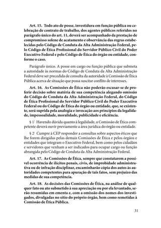 31
Art. 15.  Todo ato de posse, investidura em função pública ou ce-
lebração de contrato de trabalho, dos agentes públicos referidos no
parágrafo único do art. 11, deverá ser acompanhado da prestação de
compromisso solene de acatamento e observância das regras estabe-
lecidas pelo Código de Conduta da Alta Administração Federal, pe-
lo Código de Ética Profissional do Servidor Público Civil do Poder
Executivo Federal e pelo Código de Ética do órgão ou entidade, con-
forme o caso. 
Parágrafo único. A posse em cargo ou função pública que submeta
a autoridade às normas do Código de Conduta da Alta Administração
Federal deve ser precedida de consulta da autoridade à Comissão de Ética
Pública acerca de situação que possa suscitar conflito de interesses. 
Art. 16.  As Comissões de Ética não poderão escusar-se de pro-
ferir decisão sobre matéria de sua competência alegando omissão
do Código de Conduta da Alta Administração Federal, do Código
de Ética Profissional do Servidor Público Civil do Poder Executivo
Federal ou do Código de Ética do órgão ou entidade, que, se existen-
te, será suprida pela analogia e invocação aos princípios da legalida-
de, impessoalidade, moralidade, publicidade e eficiência. 
§ 1º
  Havendo dúvida quanto à legalidade, a Comissão de Ética com-
petente deverá ouvir previamente a área jurídica do órgão ou entidade.
§ 2º
  Cumpre à CEP responder a consultas sobre aspectos éticos que
lhe forem dirigidas pelas demais Comissões de Ética e pelos órgãos e
entidades que integram o Executivo Federal, bem como pelos cidadãos
e servidores que venham a ser indicados para ocupar cargo ou função
abrangida pelo Código de Conduta da Alta Administração Federal. 
Art. 17.  As Comissões de Ética, sempre que constatarem a possí-
vel ocorrência de ilícitos penais, civis, de improbidade administra-
tiva ou de infração disciplinar, encaminharão cópia dos autos às au-
toridades competentes para apuração de tais fatos, sem prejuízo das
medidas de sua competência. 
Art. 18.  As decisões das Comissões de Ética, na análise de qual-
quer fato ou ato submetido à sua apreciação ou por ela levantado, se-
rão resumidas em ementa e, com a omissão dos nomes dos investi-
gados, divulgadas no sítio do próprio órgão, bem como remetidas à
Comissão de Ética Pública. 
 