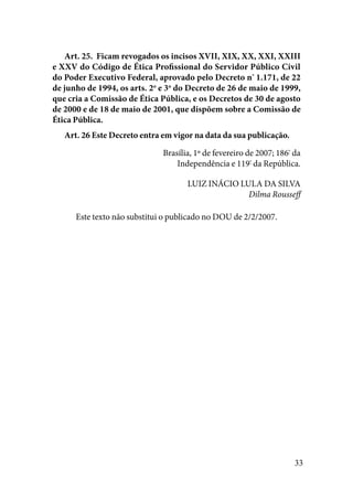 33
Art. 25.  Ficam revogados os incisos XVII, XIX, XX, XXI, XXIII
e XXV do Código de Ética Profissional do Servidor Público Civil
do Poder Executivo Federal, aprovado pelo Decreto nº
1.171, de 22
de junho de 1994, os arts. 2o
e 3o
do Decreto de 26 de maio de 1999,
que cria a Comissão de Ética Pública, e os Decretos de 30 de agosto
de 2000 e de 18 de maio de 2001, que dispõem sobre a Comissão de
Ética Pública. 
Art. 26 Este Decreto entra em vigor na data da sua publicação. 
Brasília, 1º de fevereiro de 2007; 186º
da
Independência e 119º
da República. 
LUIZ INÁCIO LULA DA SILVA
Dilma Rousseff
Este texto não substitui o publicado no DOU de 2/2/2007.
 
