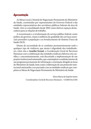 5
Apresentação
As Mesas Local e Setorial de Negociação Permanente do Ministério
da Saúde, constituídas por representantes do Governo Federal e das
entidades representativas dos servidores públicos federais da área de
Saúde, vêm-se consolidando desde 2003 como efetivos espaços demo-
cráticos para as relações de trabalho.
A reconstrução e a revalorização do serviço público federal, como
política de governo, visam à melhoria da qualidade dos serviços essen-
ciais prestados à população e ao fortalecimento do Sistema Único de
Saúde (SUS).
Diante da necessidade de se combater permanentemente todo e
qualquer tipo de violência, que atente à dignidade dos trabalhado-
res, entre elas o Assédio Sexual, a Coordenação-Geral de Recursos
Humanos com a colaboração das entidades sindicais elaborou esta car-
tilha e, concomitantemente, está discutindo a implementação de um
projeto institucional antiassédio, que contemplará o estabelecimento de
um programa permanente de informação e orientação dirigido às áreas
do Ministério da Saúde, bem como a elaboração de um protocolo insti-
tucional antiassédio a ser pactuado com as entidades sindicais que com-
põem as Mesas de Negociação Permanente do Ministério da Saúde.
Elzira Maria do Espírito Santo
Coordenadora-Geral de Recursos Humanos – CGRH/SAA/MS
 