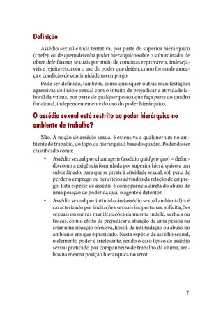 7
Definição
Assédio sexual é toda tentativa, por parte do superior hierárquico
(chefe), ou de quem detenha poder hierárquico sobre o subordinado, de
obter dele favores sexuais por meio de condutas reprováveis, indesejá-
veis e rejeitáveis, com o uso do poder que detém, como forma de amea-
ça e condição de continuidade no emprego.
Pode ser definido, também, como quaisquer outras manifestações
agressivas de índole sexual com o intuito de prejudicar a atividade la-
boral da vítima, por parte de qualquer pessoa que faça parte do quadro
funcional, independentemente do uso do poder hierárquico.
O assédio sexual está restrito ao poder hierárquico no
ambiente de trabalho?
Não. A noção de assédio sexual é extensiva a qualquer um no am-
biente de trabalho, do topo da hierarquia à base do quadro. Podendo ser
classificado como:
Assédio sexual por chantagem (assédioyy quid pro quo) – defini-
do como a exigência formulada por superior hierárquico a um
subordinado, para que se preste à atividade sexual, sob pena de
perder o emprego ou benefícios advindos da relação de empre-
go. Esta espécie de assédio é conseqüência direta do abuso de
uma posição de poder da qual o agente é detentor.
Assédio sexual por intimidação (assédio sexual ambiental) – éyy
caracterizado por incitações sexuais inoportunas, solicitações
sexuais ou outras manifestações da mesma índole, verbais ou
físicas, com o efeito de prejudicar a atuação de uma pessoa ou
criar uma situação ofensiva, hostil, de intimidação ou abuso no
ambiente em que é praticado. Nesta espécie de assédio sexual,
o elemento poder é irrelevante, sendo o caso típico de assédio
sexual praticado por companheiro de trabalho da vítima, am-
bos na mesma posição hierárquica no setor.
 