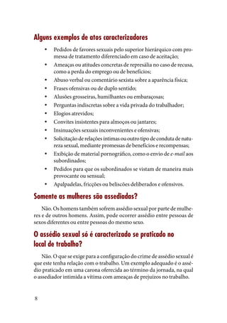 8
Alguns exemplos de atos caracterizadores
Pedidos de favores sexuais pelo superior hierárquico com pro-yy
messa de tratamento diferenciado em caso de aceitação;
Ameaças ou atitudes concretas de represália no caso de recusa,yy
como a perda do emprego ou de benefícios;
Abuso verbal ou comentário sexista sobre a aparência física;yy
Frases ofensivas ou de duplo sentido;yy
Alusões grosseiras, humilhantes ou embaraçosas;yy
Perguntas indiscretas sobre a vida privada do trabalhador;yy
Elogios atrevidos;yy
Convites insistentes para almoços ou jantares;yy
Insinuações sexuais inconvenientes e ofensivas;yy
Solicitação de relações íntimas ou outro tipo de conduta de natu-yy
reza sexual, mediante promessas de benefícios e recompensas;
Exibição de material pornográfico, como o envio deyy e-mail aos
subordinados;
Pedidos para que os subordinados se vistam de maneira maisyy
provocante ou sensual;
Apalpadelas, fricções ou beliscões deliberados e ofensivos.yy
Somente as mulheres são assediadas?
Não. Os homens também sofrem assédio sexual por parte de mulhe-
res e de outros homens. Assim, pode ocorrer assédio entre pessoas de
sexos diferentes ou entre pessoas do mesmo sexo.
O assédio sexual só é caracterizado se praticado no
local de trabalho?
Não. O que se exige para a configuração do crime de assédio sexual é
que este tenha relação com o trabalho. Um exemplo adequado é o assé-
dio praticado em uma carona oferecida ao término da jornada, na qual
o assediador intimida a vítima com ameaças de prejuízos no trabalho.
 