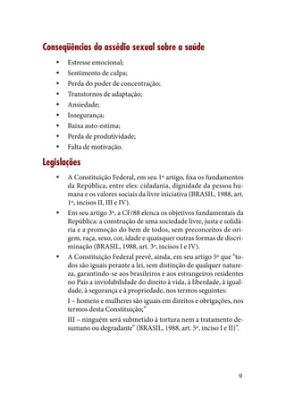 9
Conseqüências do assédio sexual sobre a saúde
Estresse emocional;yy
Sentimento de culpa;yy
Perda do poder de concentração;yy
Transtornos de adaptação;yy
Ansiedade;yy
Insegurança;yy
Baixa auto-estima;yy
Perda de produtividade;yy
Falta de motivação.yy
Legislações
A Constituição Federal, em seu 1º artigo, fixa os fundamentosyy
da República, entre eles: cidadania, dignidade da pessoa hu-
mana e os valores sociais da livre iniciativa (BRASIL, 1988, art.
1º, incisos II, III e IV).
Em seu artigo 3º, a CF/88 elenca os objetivos fundamentais dayy
República: a construção de uma sociedade livre, justa e solidá-
ria e a promoção do bem de todos, sem preconceitos de ori-
gem, raça, sexo, cor, idade e quaisquer outras formas de discri-
minação (BRASIL, 1988, art. 3º, incisos I e IV).
A Constituição Federal prevê, ainda, em seu artigo 5º que “to-yy
dos são iguais perante a lei, sem distinção de qualquer nature-
za, garantindo-se aos brasileiros e aos estrangeiros residentes
no País a inviolabilidade do direito à vida, à liberdade, à igual-
dade, à segurança e à propriedade, nos termos seguintes:
I – homens e mulheres são iguais em direitos e obrigações, nos
termos desta Constituição;”
III – ninguém será submetido à tortura nem a tratamento de-
sumano ou degradante” (BRASIL, 1988, art. 5º, inciso I e II)”.
 