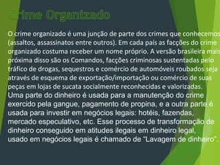 O crime organizado é uma junção de parte dos crimes que conhecemos
(assaltos, assassinatos entre outros). Em cada país as facções do crime
organizado costuma receber um nome próprio. A versão brasileira mais
próxima disso são os Comandos, facções criminosas sustentadas pelo
tráfico de drogas, sequestros e comércio de automóveis roubados seja
através de esquema de exportação/importação ou comércio de suas
peças em lojas de sucata socialmente reconhecidas e valorizadas.
Uma parte do dinheiro é usada para a manutenção do crime
exercido pela gangue, pagamento de propina, e a outra parte é
usada para investir em negócios legais: hotéis, fazendas,
mercado especulativo, etc. Esse processo de transformação de
dinheiro conseguido em atitudes ilegais em dinheiro legal,
usado em negócios legais é chamado de “Lavagem de dinheiro”.
 