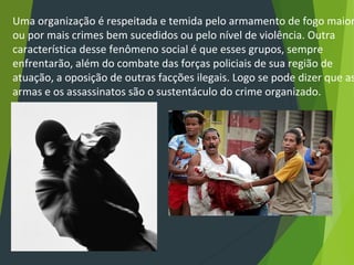 Uma organização é respeitada e temida pelo armamento de fogo maior
ou por mais crimes bem sucedidos ou pelo nível de violência. Outra
característica desse fenômeno social é que esses grupos, sempre
enfrentarão, além do combate das forças policiais de sua região de
atuação, a oposição de outras facções ilegais. Logo se pode dizer que as
armas e os assassinatos são o sustentáculo do crime organizado.
 
