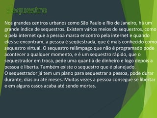 Nos grandes centros urbanos como São Paulo e Rio de Janeiro, há um
grande índice de sequestros. Existem vários meios de sequestros, como
o pela internet que a pessoa marca encontro pela internet e quando
eles se encontram, a pessoa é seqüestrada, que é mais conhecido como
sequestro virtual. O sequestro relâmpago que não é programado pode
acontecer a qualquer momento, e é um sequestro rápido, que o
sequestrador em troca, pede uma quantia de dinheiro e logo depois a
pessoa é liberta. Também existe o sequestro que é planejado.
O sequestrador já tem um plano para sequestrar a pessoa, pode durar
durante, dias ou até meses. Muitas vezes a pessoa consegue se libertar
e em alguns casos acaba até sendo mortas.
 