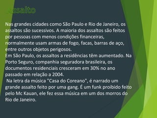 Nas grandes cidades como São Paulo e Rio de Janeiro, os
assaltos são sucessivos. A maioria dos assaltos são feitos
por pessoas com menos condições financeiras,
normalmente usam armas de fogo, facas, barras de aço,
entre outros objetos perigosos.
Em São Paulo, os assaltos a residências têm aumentado. Na
Porto Seguro, companhia seguradora brasileira, os
documentos residenciais cresceram em 30% no ano
passado em relação a 2004.
Na letra da música "Casa do Coreano", é narrado um
grande assalto feito por uma gang. É um funk proibido feito
pelo Mc Kauan, ele fez essa música em um dos morros do
Rio de Janeiro.
 