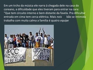 Em um trcho da música ele narra à chegada dele na casa do
coreano, a dificuldade que eles tiveram para entrar na cara:
"Que tem circuito interno e bem distante da favela. Pra dificultar
entrada em cima tem cerca elétrica. Mais nois 　 bão se intimida
trabalha com muita calma a família é quatro equipe
 