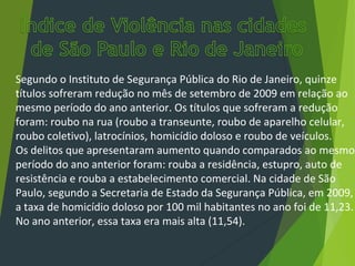 Segundo o Instituto de Segurança Pública do Rio de Janeiro, quinze
títulos sofreram redução no mês de setembro de 2009 em relação ao
mesmo período do ano anterior. Os títulos que sofreram a redução
foram: roubo na rua (roubo a transeunte, roubo de aparelho celular,
roubo coletivo), latrocínios, homicídio doloso e roubo de veículos.
Os delitos que apresentaram aumento quando comparados ao mesmo
período do ano anterior foram: rouba a residência, estupro, auto de
resistência e rouba a estabelecimento comercial. Na cidade de São
Paulo, segundo a Secretaria de Estado da Segurança Pública, em 2009,
a taxa de homicídio doloso por 100 mil habitantes no ano foi de 11,23.
No ano anterior, essa taxa era mais alta (11,54).
 