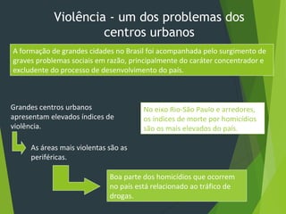 Violência - um dos problemas dos
centros urbanos
A formação de grandes cidades no Brasil foi acompanhada pelo surgimento de
graves problemas sociais em razão, principalmente do caráter concentrador e
excludente do processo de desenvolvimento do país.
Grandes centros urbanos
apresentam elevados índices de
violência.
As áreas mais violentas são as
periféricas.
Boa parte dos homicídios que ocorrem
no país está relacionado ao tráfico de
drogas.
No eixo Rio-São Paulo e arredores,
os índices de morte por homicídios
são os mais elevados do país.
 