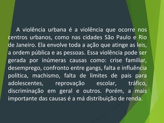 A violência urbana é a violência que ocorre nos
centros urbanos, como nas cidades São Paulo e Rio
de Janeiro. Ela envolve toda a ação que atinge as leis,
a ordem pública e as pessoas. Essa violência pode ser
gerada por inúmeras causas como: crise familiar,
desemprego, confronto entre gangs, falta e influência
política, machismo, falta de limites de pais para
adolescentes, reprovação escolar, tráfico,
discriminação em geral e outros. Porém, a mais
importante das causas é a má distribuição de renda.
 