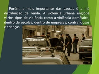 Porém, a mais importante das causas é a má
distribuição de renda. A violência urbana engloba
vários tipos de violência como a violência doméstica,
dentro de escolas, dentro de empresas, contra idosos
e crianças.
 