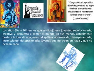 Los años 60’s y 70’s en los que se dibujó una juventud revolucionaria,
creativa y dispuesta a tomar el mundo en sus manos, actualmente
destaca la idea de una juventud apática, adormecida, desesperanzada,
inconsciente, desapasionada; jóvenes que no creen en nada y que no
desean nada.
 