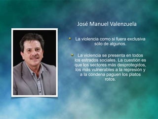 José Manuel Valenzuela
La violencia como si fuera exclusiva
sólo de algunos.
La violencia se presenta en todos
los estrados sociales. La cuestión es
que los sectores más desprotegidos,
los más vulnerables a la represión y
a la condena paguen los platos
rotos.
 