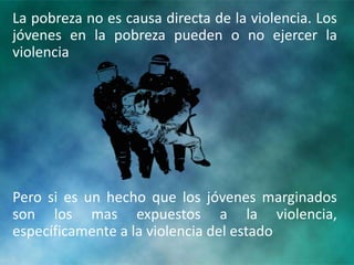 La pobreza no es causa directa de la violencia. Los
jóvenes en la pobreza pueden o no ejercer la
violencia
Pero si es un hecho que los jóvenes marginados
son los mas expuestos a la violencia,
específicamente a la violencia del estado
 