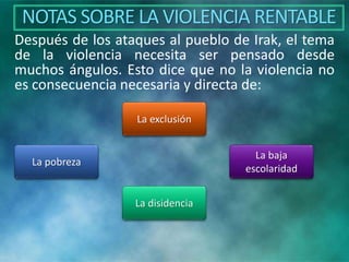 NOTAS SOBRE LA VIOLENCIA RENTABLE
Después de los ataques al pueblo de Irak, el tema
de la violencia necesita ser pensado desde
muchos ángulos. Esto dice que no la violencia no
es consecuencia necesaria y directa de:
La exclusión
La pobreza
La baja
escolaridad
La disidencia
 