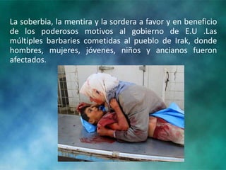 La soberbia, la mentira y la sordera a favor y en beneficio
de los poderosos motivos al gobierno de E.U .Las
múltiples barbaries cometidas al pueblo de Irak, donde
hombres, mujeres, jóvenes, niños y ancianos fueron
afectados.
 