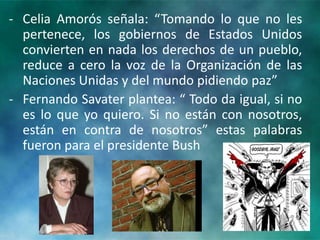 ‐ Celia Amorós señala: “Tomando lo que no les
pertenece, los gobiernos de Estados Unidos
convierten en nada los derechos de un pueblo,
reduce a cero la voz de la Organización de las
Naciones Unidas y del mundo pidiendo paz”
‐ Fernando Savater plantea: “ Todo da igual, si no
es lo que yo quiero. Si no están con nosotros,
están en contra de nosotros” estas palabras
fueron para el presidente Bush
 