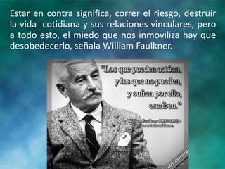 Estar en contra significa, correr el riesgo, destruir
la vida cotidiana y sus relaciones vinculares, pero
a todo esto, el miedo que nos inmoviliza hay que
desobedecerlo, señala William Faulkner.
 
