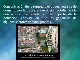 Concentración de la riqueza y el poder: esta va de
la mano con la pobreza y exclusión cotidiana a la
que a sido condenada la mayor parte de la
población, consiste en que las ganancias de
algunos sectores son indignantes.
 