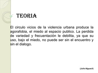 TEORIA
El circulo vicios de la violencia urbana produce la
agorafobia, el miedo al espacio publico. La perdida
de variedad y frecuentación le debilita, ya que su
uso, bajo el miedo, no puede ser sin el encuentro y
sin el dialogo.




                                          (Julio Alguacil)
 