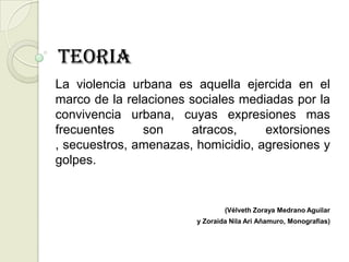 TEORIA
La violencia urbana es aquella ejercida en el
marco de la relaciones sociales mediadas por la
convivencia urbana, cuyas expresiones mas
frecuentes     son     atracos,     extorsiones
, secuestros, amenazas, homicidio, agresiones y
golpes.


                                (Vélveth Zoraya Medrano Aguilar
                        y Zoraida Nila Ari Añamuro, Monografias)
 