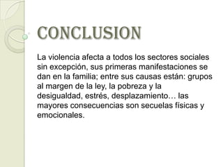 CONCLUSION
La violencia afecta a todos los sectores sociales
sin excepción, sus primeras manifestaciones se
dan en la familia; entre sus causas están: grupos
al margen de la ley, la pobreza y la
desigualdad, estrés, desplazamiento… las
mayores consecuencias son secuelas físicas y
emocionales.
 