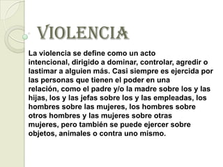 VIOLENCIA
La violencia se define como un acto
intencional, dirigido a dominar, controlar, agredir o
lastimar a alguien más. Casi siempre es ejercida por
las personas que tienen el poder en una
relación, como el padre y/o la madre sobre los y las
hijas, los y las jefas sobre los y las empleadas, los
hombres sobre las mujeres, los hombres sobre
otros hombres y las mujeres sobre otras
mujeres, pero también se puede ejercer sobre
objetos, animales o contra uno mismo.
 
